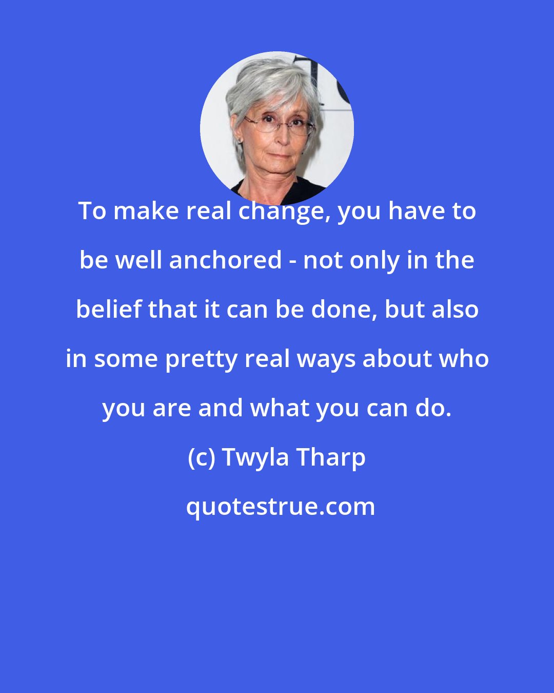 Twyla Tharp: To make real change, you have to be well anchored - not only in the belief that it can be done, but also in some pretty real ways about who you are and what you can do.