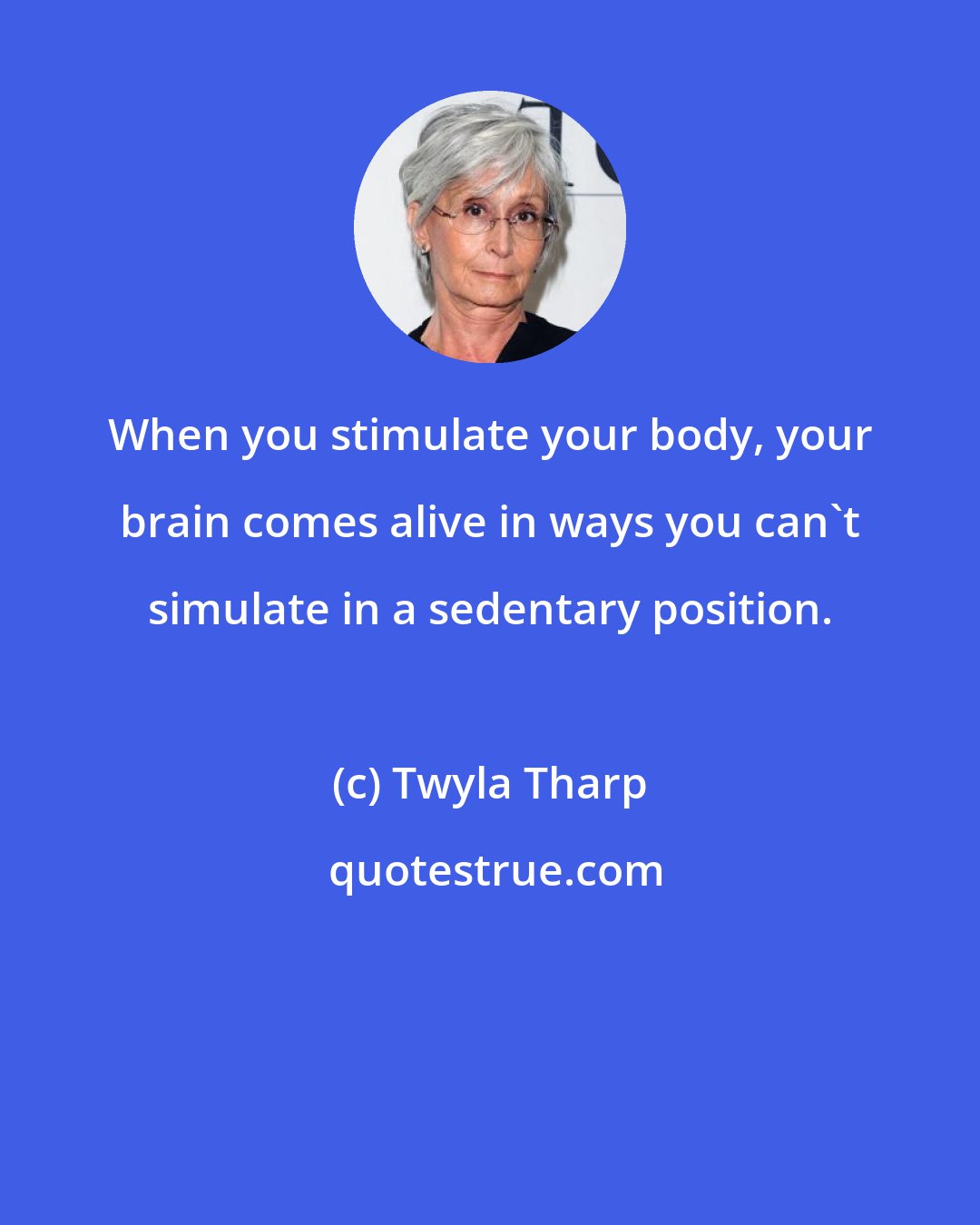 Twyla Tharp: When you stimulate your body, your brain comes alive in ways you can't simulate in a sedentary position.