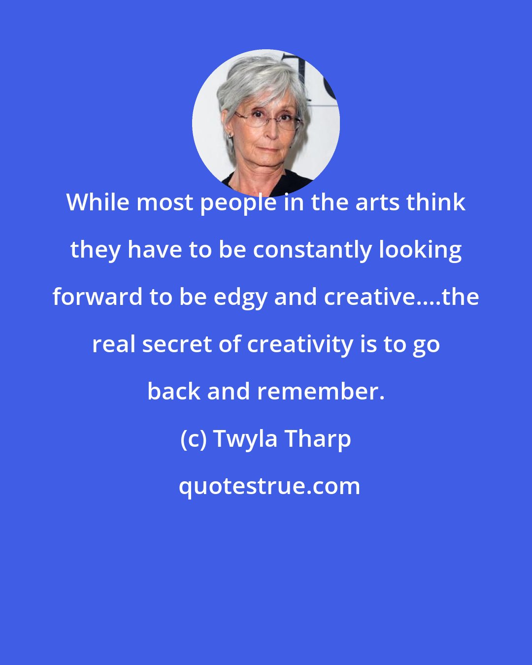 Twyla Tharp: While most people in the arts think they have to be constantly looking forward to be edgy and creative....the real secret of creativity is to go back and remember.