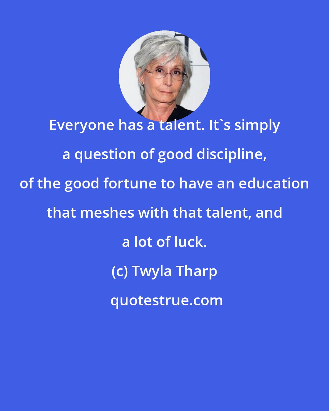 Twyla Tharp: Everyone has a talent. It's simply a question of good discipline, of the good fortune to have an education that meshes with that talent, and a lot of luck.