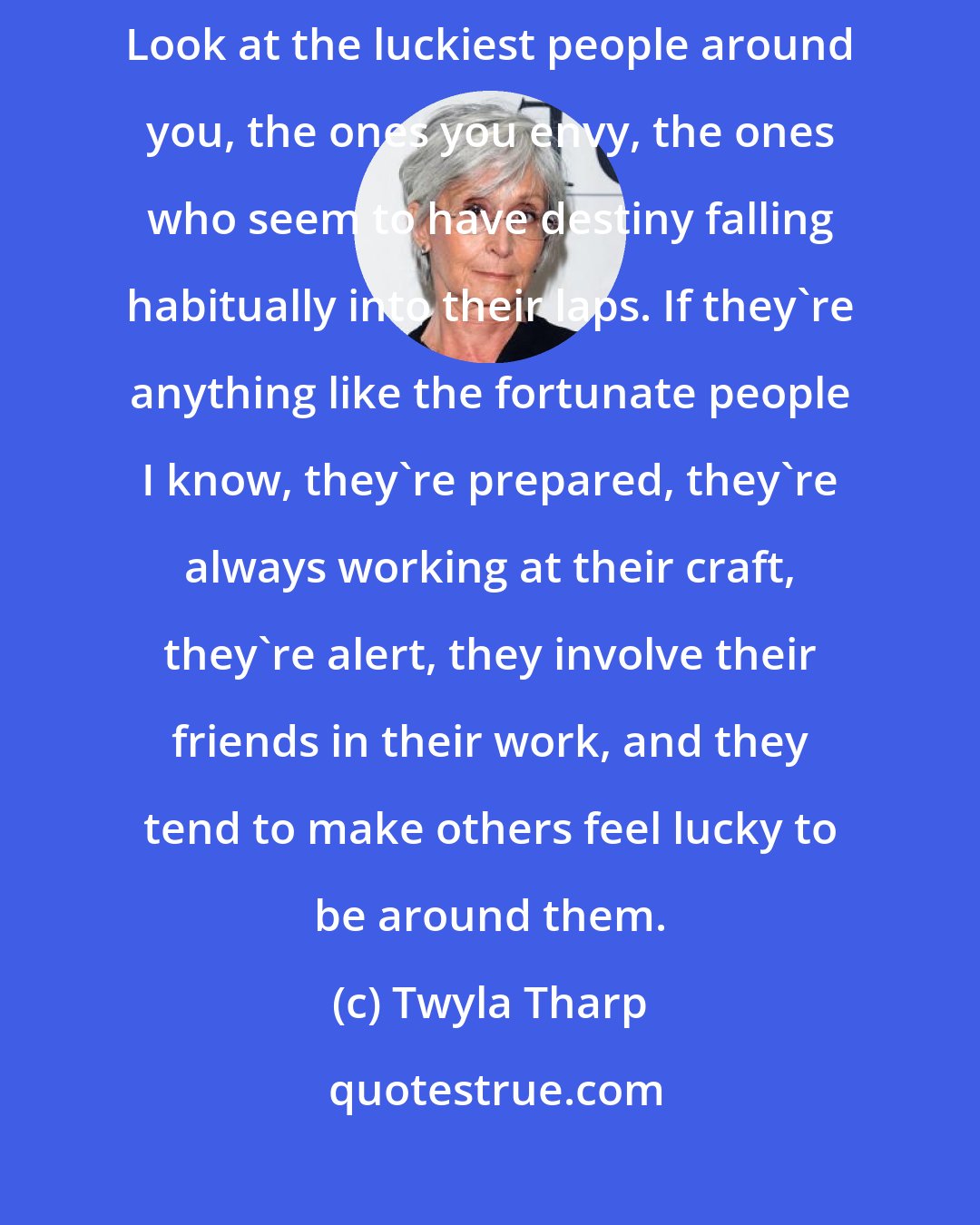Twyla Tharp: I cannot overstate how much a generous spirit contributes to good luck. Look at the luckiest people around you, the ones you envy, the ones who seem to have destiny falling habitually into their laps. If they're anything like the fortunate people I know, they're prepared, they're always working at their craft, they're alert, they involve their friends in their work, and they tend to make others feel lucky to be around them.