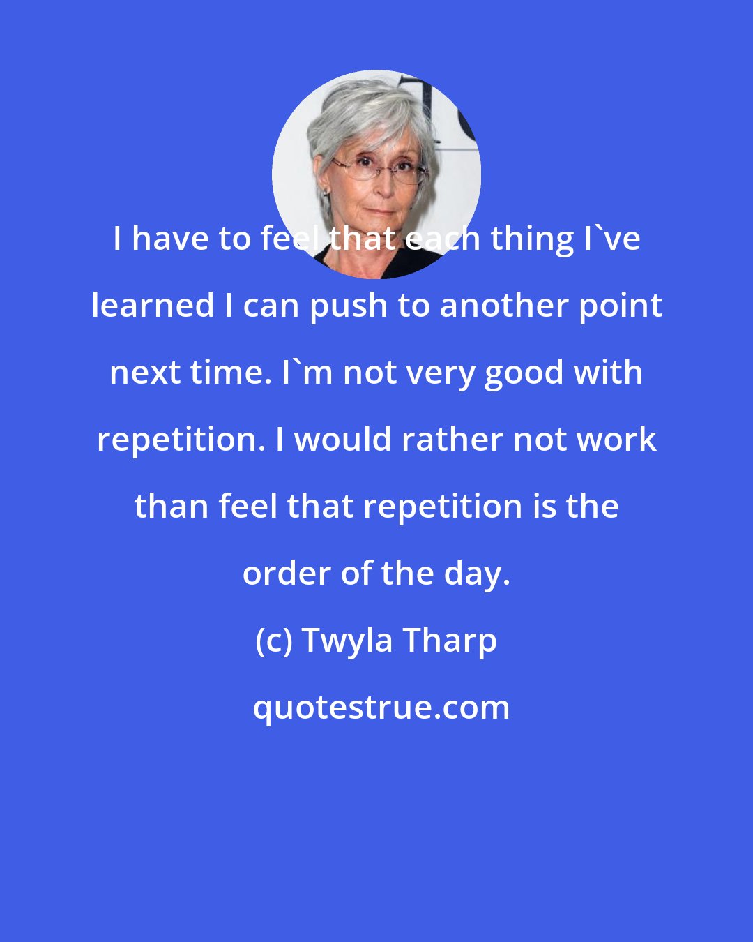 Twyla Tharp: I have to feel that each thing I've learned I can push to another point next time. I'm not very good with repetition. I would rather not work than feel that repetition is the order of the day.