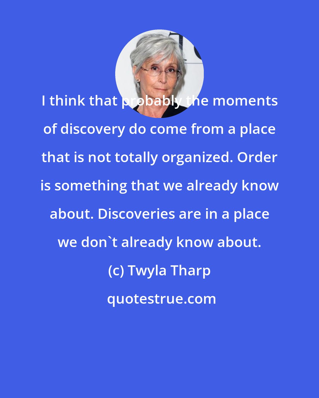Twyla Tharp: I think that probably the moments of discovery do come from a place that is not totally organized. Order is something that we already know about. Discoveries are in a place we don't already know about.