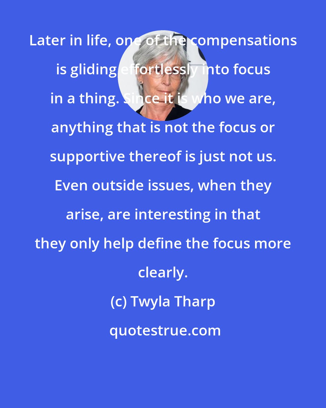 Twyla Tharp: Later in life, one of the compensations is gliding effortlessly into focus in a thing. Since it is who we are, anything that is not the focus or supportive thereof is just not us. Even outside issues, when they arise, are interesting in that they only help define the focus more clearly.