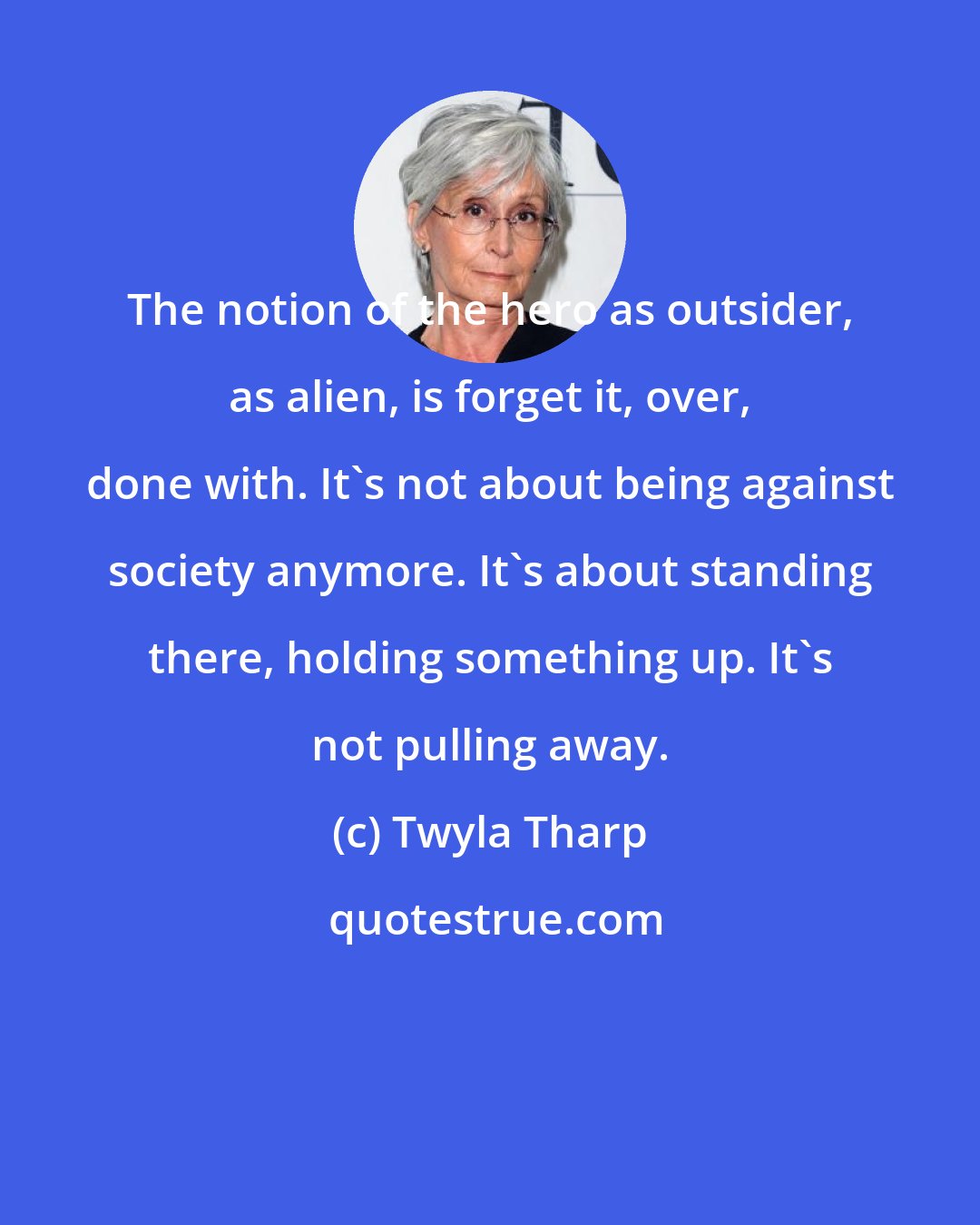 Twyla Tharp: The notion of the hero as outsider, as alien, is forget it, over, done with. It's not about being against society anymore. It's about standing there, holding something up. It's not pulling away.