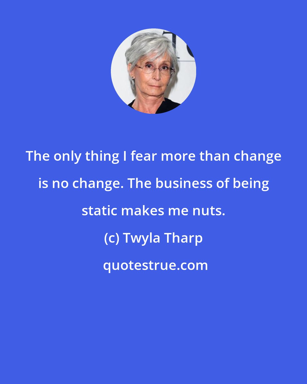 Twyla Tharp: The only thing I fear more than change is no change. The business of being static makes me nuts.