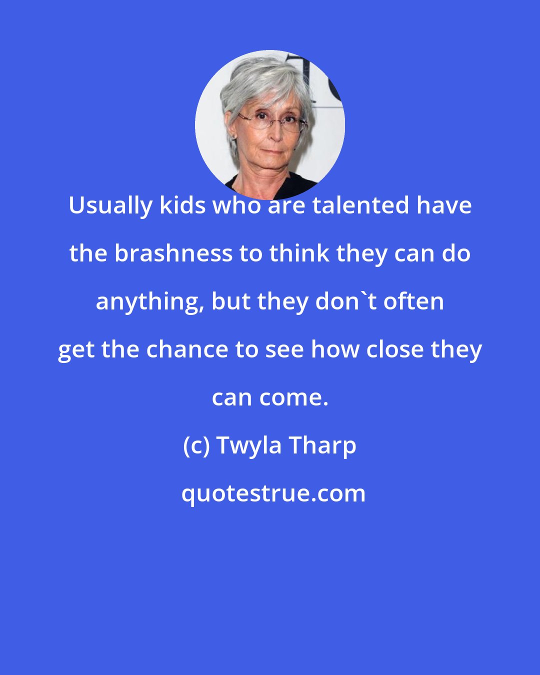 Twyla Tharp: Usually kids who are talented have the brashness to think they can do anything, but they don't often get the chance to see how close they can come.