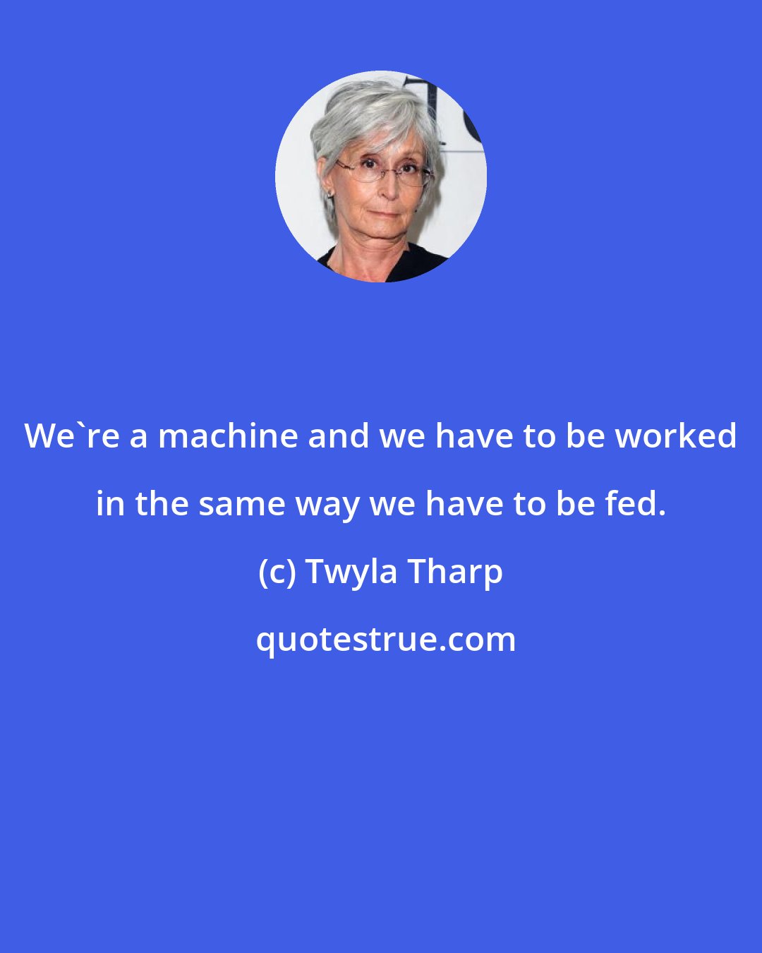 Twyla Tharp: We're a machine and we have to be worked in the same way we have to be fed.