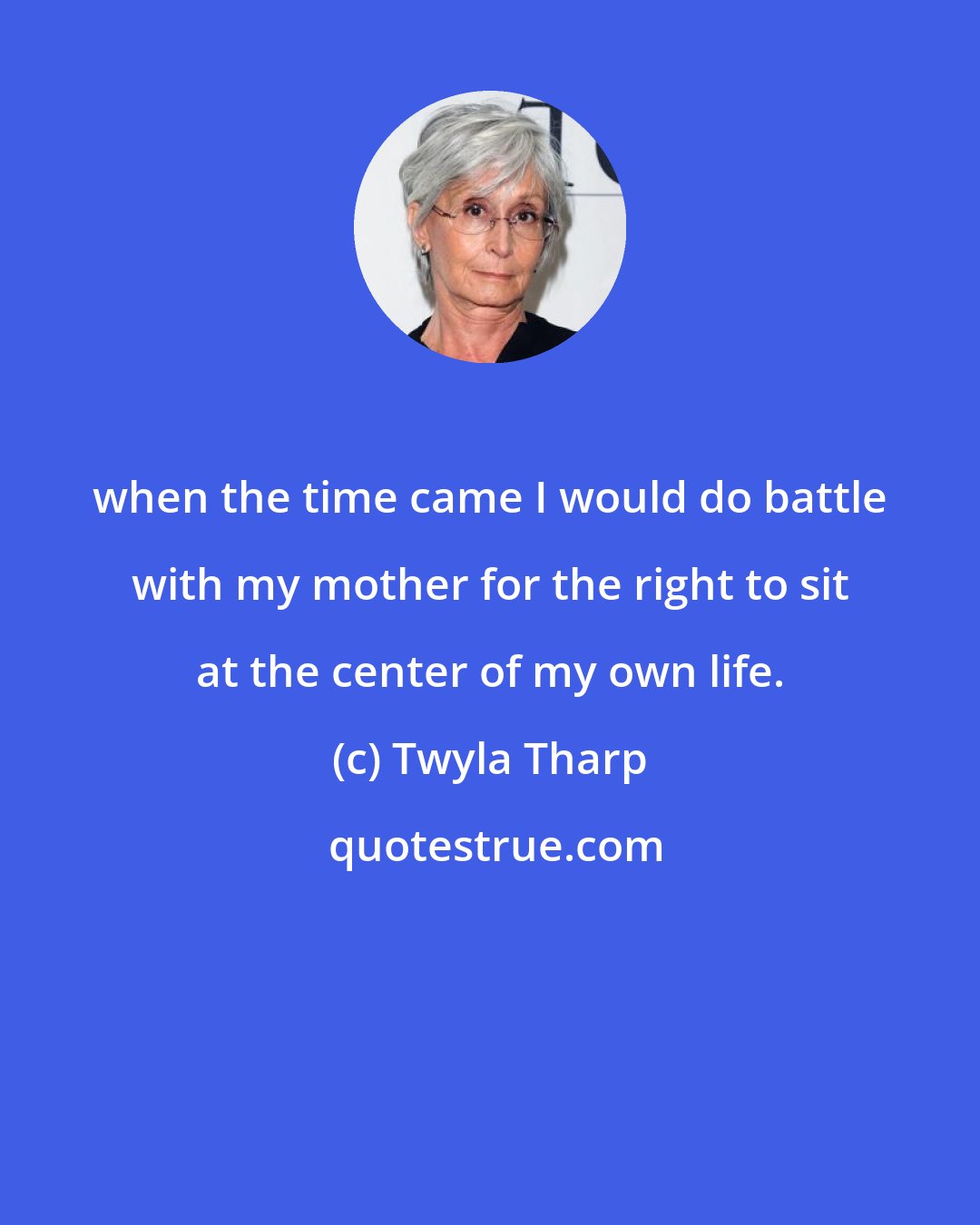 Twyla Tharp: when the time came I would do battle with my mother for the right to sit at the center of my own life.