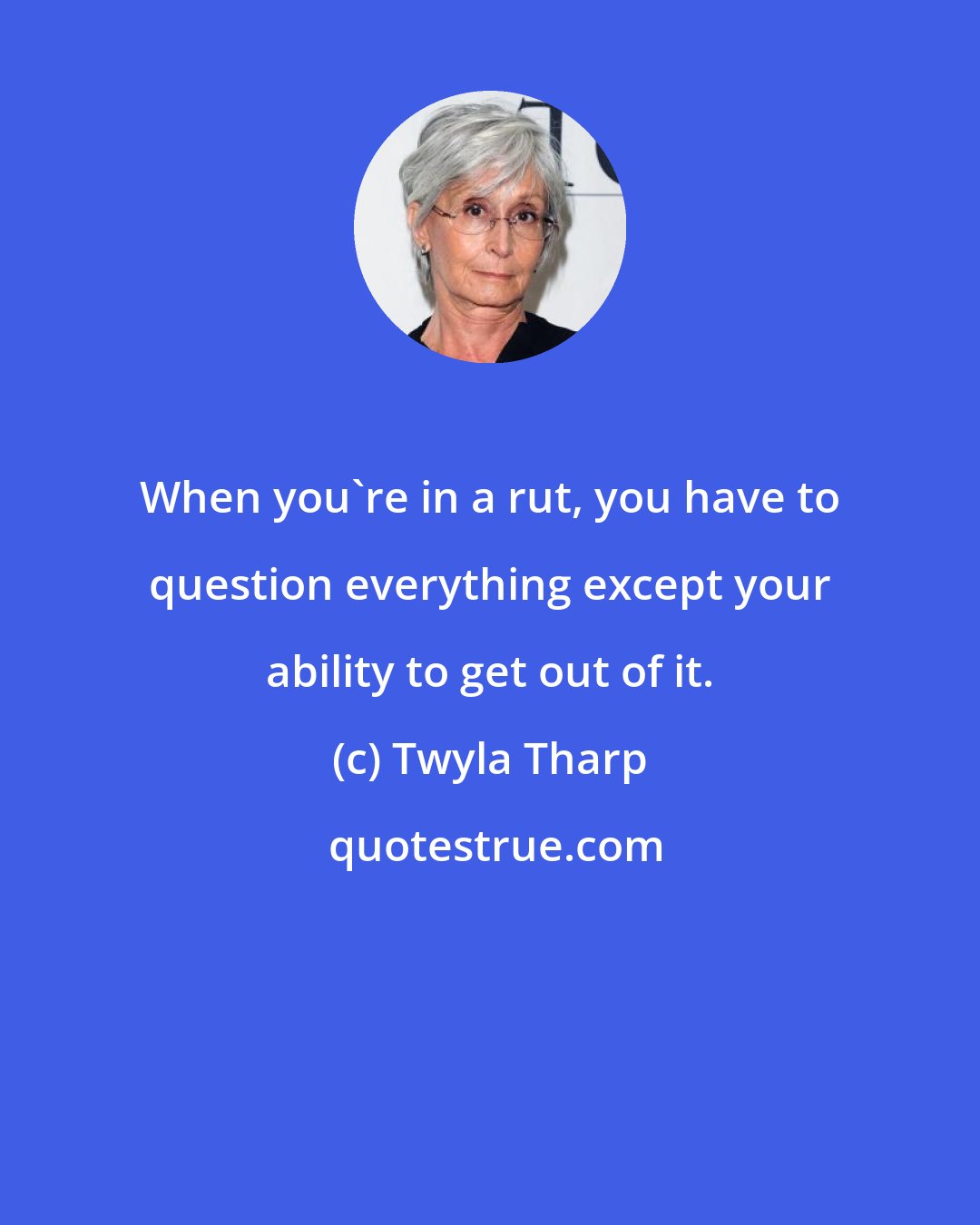 Twyla Tharp: When you're in a rut, you have to question everything except your ability to get out of it.