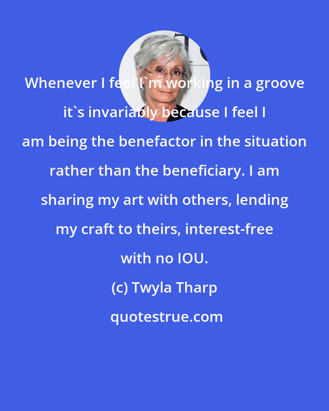Twyla Tharp: Whenever I feel I'm working in a groove it's invariably because I feel I am being the benefactor in the situation rather than the beneficiary. I am sharing my art with others, lending my craft to theirs, interest-free with no IOU.