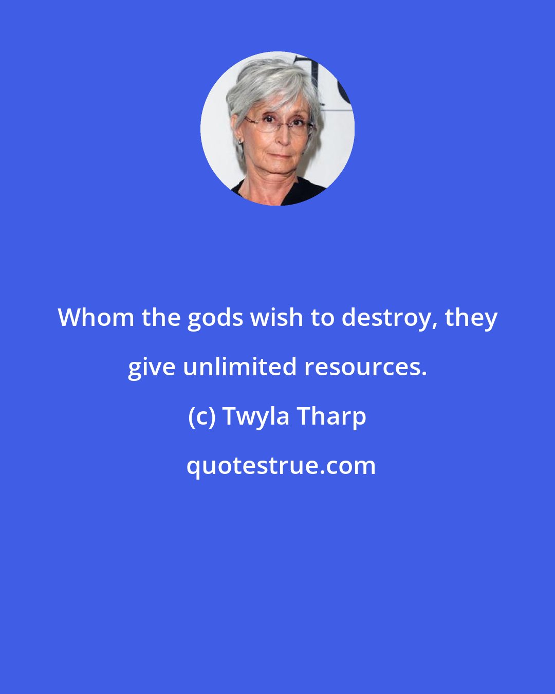 Twyla Tharp: Whom the gods wish to destroy, they give unlimited resources.