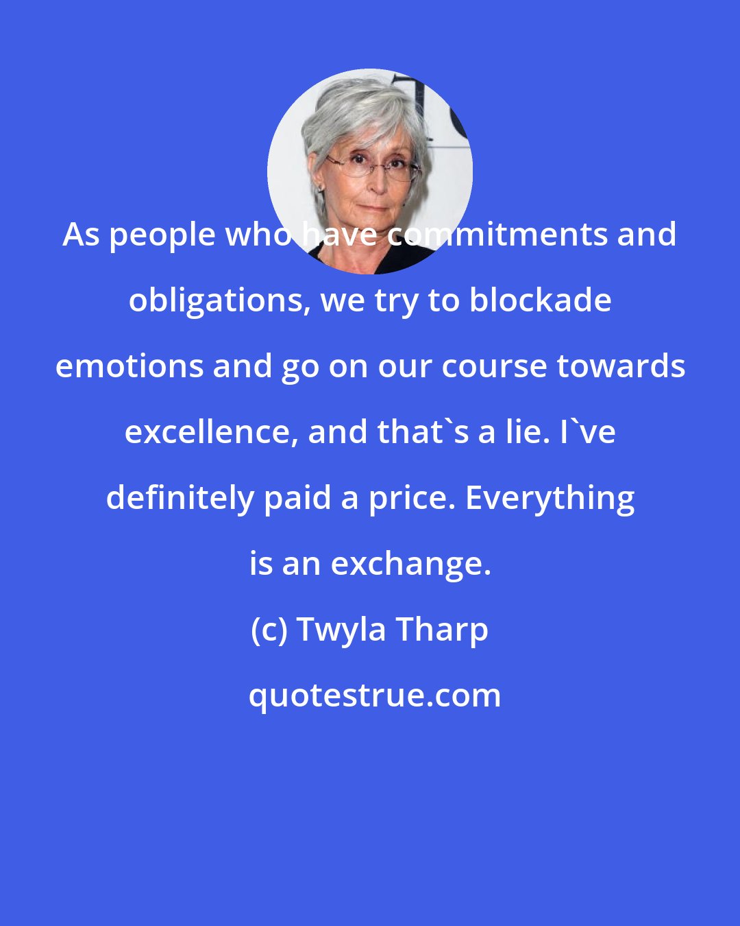 Twyla Tharp: As people who have commitments and obligations, we try to blockade emotions and go on our course towards excellence, and that's a lie. I've definitely paid a price. Everything is an exchange.