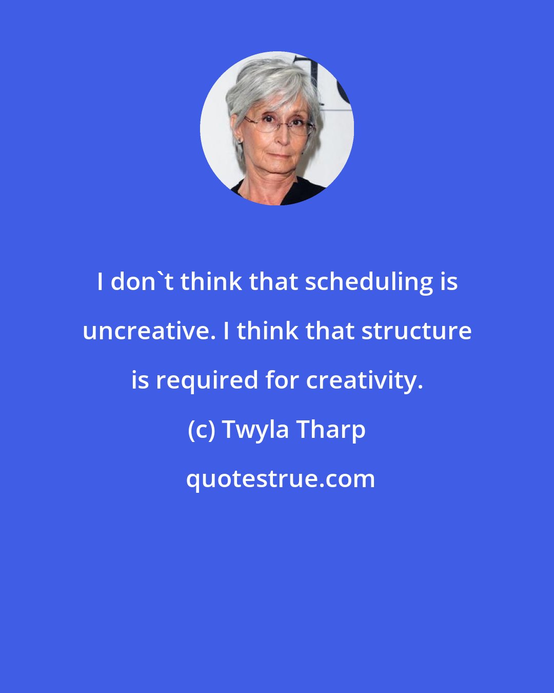 Twyla Tharp: I don't think that scheduling is uncreative. I think that structure is required for creativity.