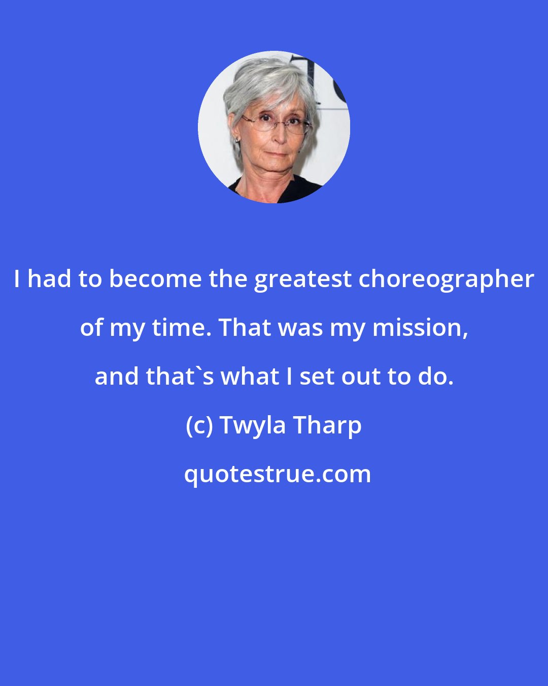 Twyla Tharp: I had to become the greatest choreographer of my time. That was my mission, and that's what I set out to do.