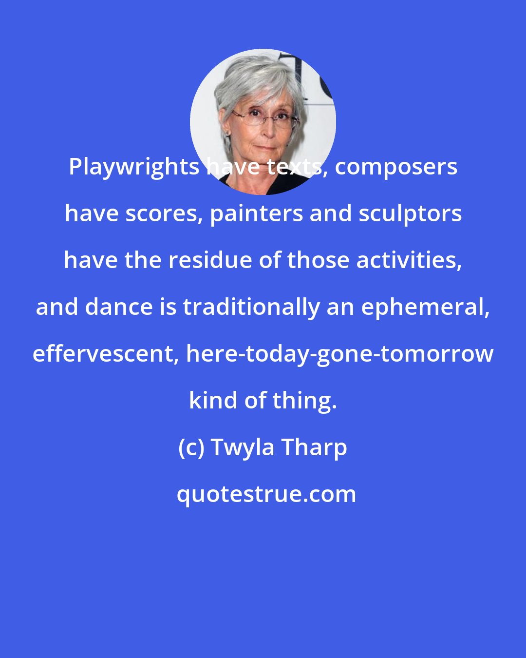 Twyla Tharp: Playwrights have texts, composers have scores, painters and sculptors have the residue of those activities, and dance is traditionally an ephemeral, effervescent, here-today-gone-tomorrow kind of thing.