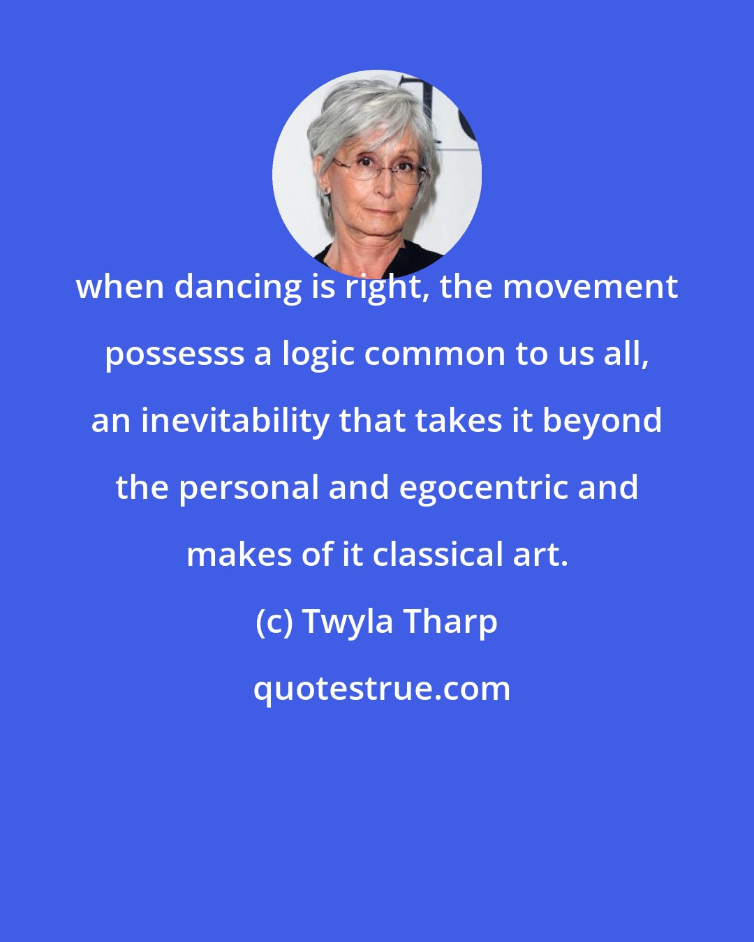 Twyla Tharp: when dancing is right, the movement possesss a logic common to us all, an inevitability that takes it beyond the personal and egocentric and makes of it classical art.