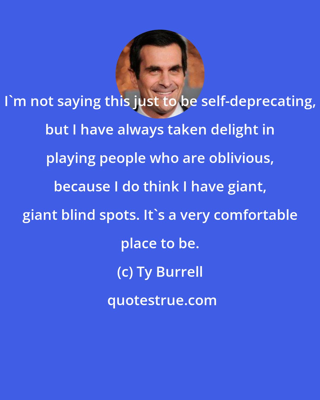 Ty Burrell: I'm not saying this just to be self-deprecating, but I have always taken delight in playing people who are oblivious, because I do think I have giant, giant blind spots. It's a very comfortable place to be.