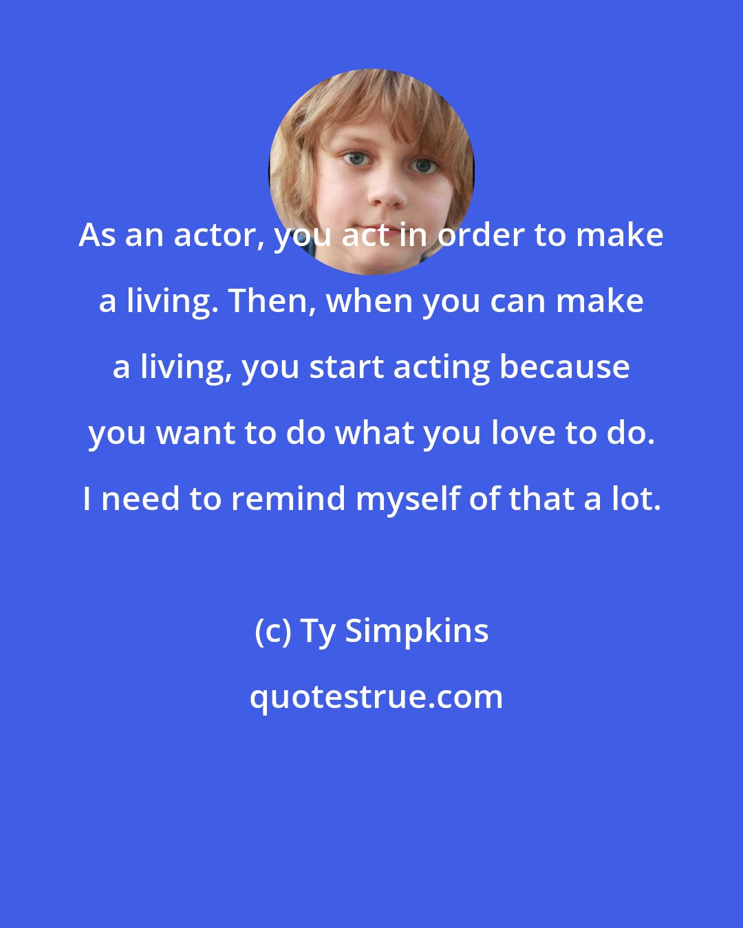 Ty Simpkins: As an actor, you act in order to make a living. Then, when you can make a living, you start acting because you want to do what you love to do. I need to remind myself of that a lot.
