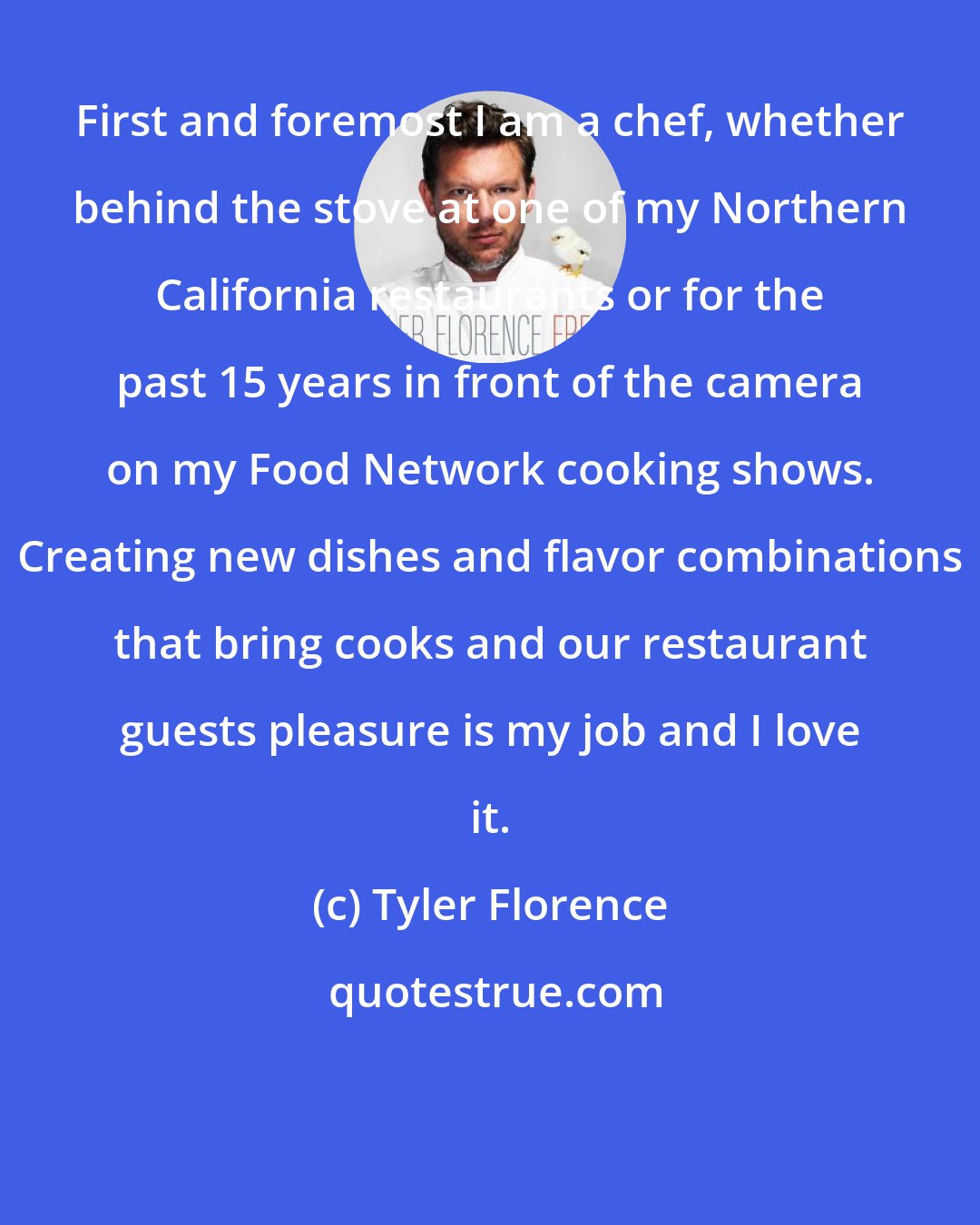 Tyler Florence: First and foremost I am a chef, whether behind the stove at one of my Northern California restaurants or for the past 15 years in front of the camera on my Food Network cooking shows. Creating new dishes and flavor combinations that bring cooks and our restaurant guests pleasure is my job and I love it.