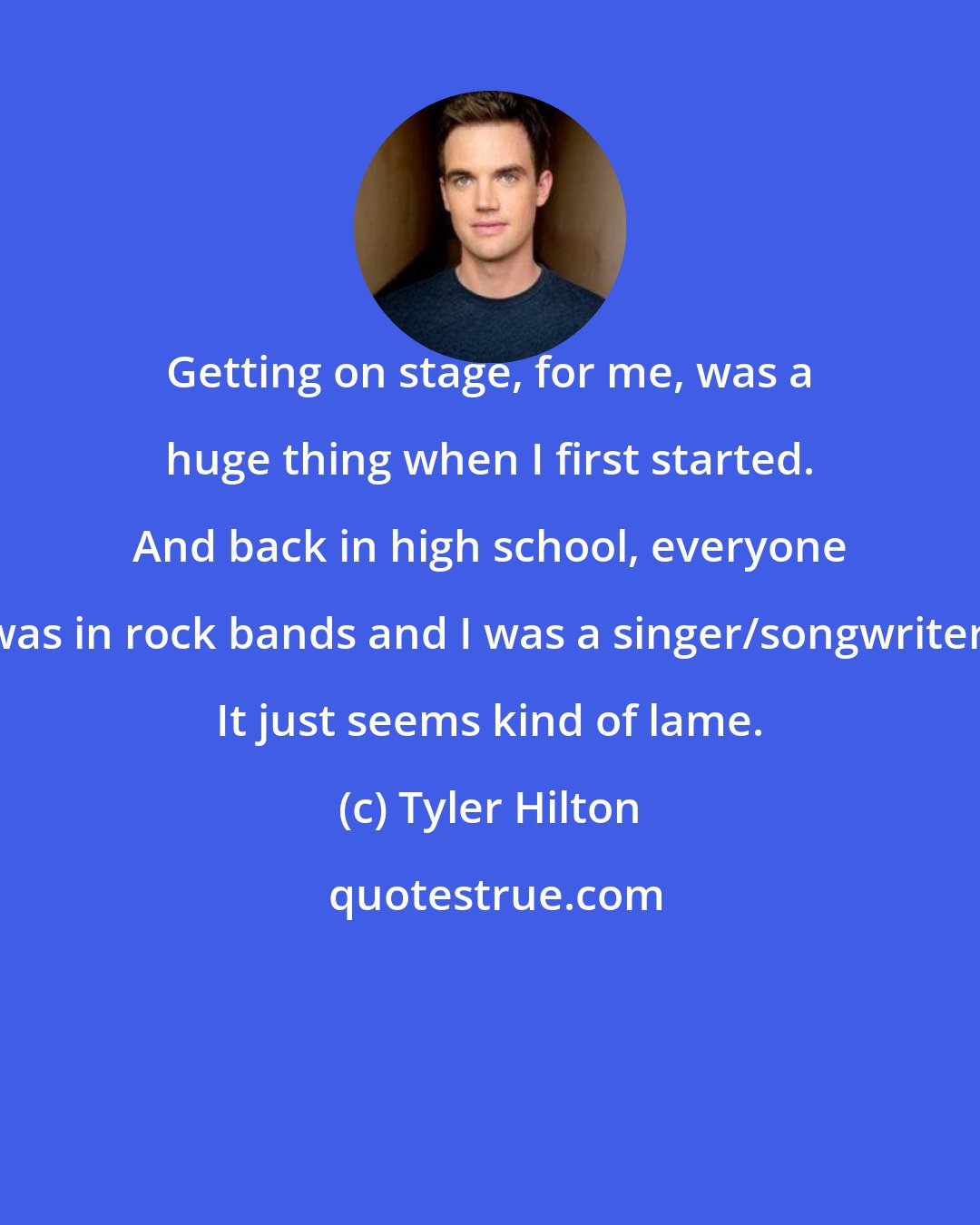 Tyler Hilton: Getting on stage, for me, was a huge thing when I first started. And back in high school, everyone was in rock bands and I was a singer/songwriter. It just seems kind of lame.