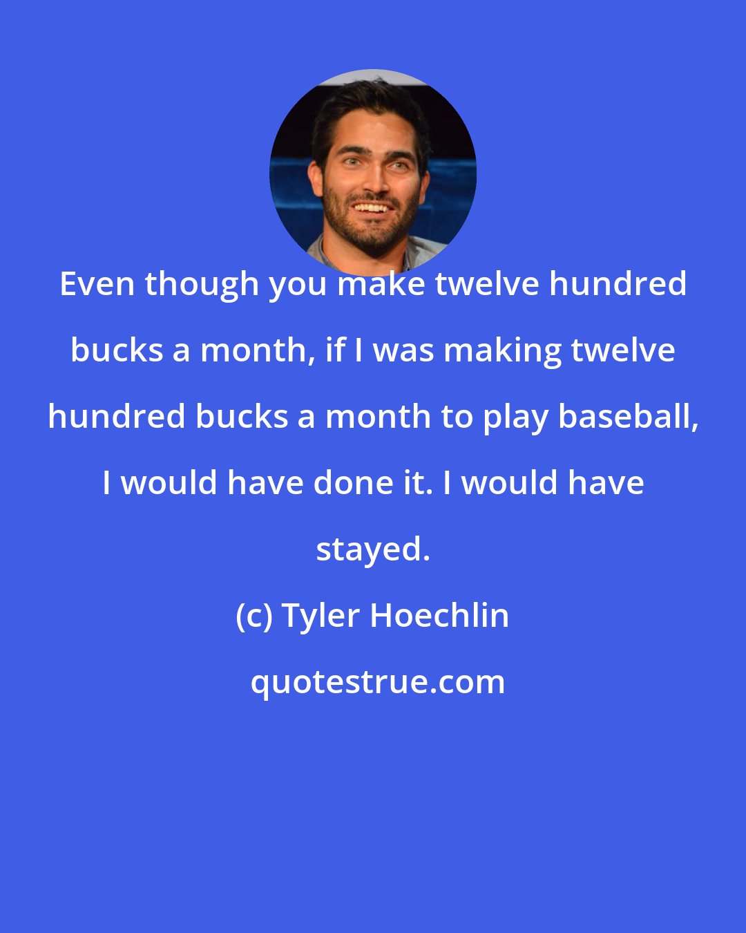 Tyler Hoechlin: Even though you make twelve hundred bucks a month, if I was making twelve hundred bucks a month to play baseball, I would have done it. I would have stayed.