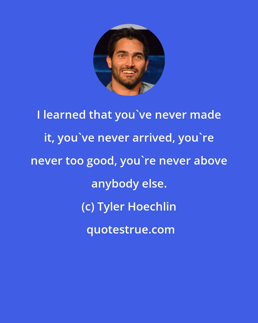 Tyler Hoechlin: I learned that you've never made it, you've never arrived, you're never too good, you're never above anybody else.