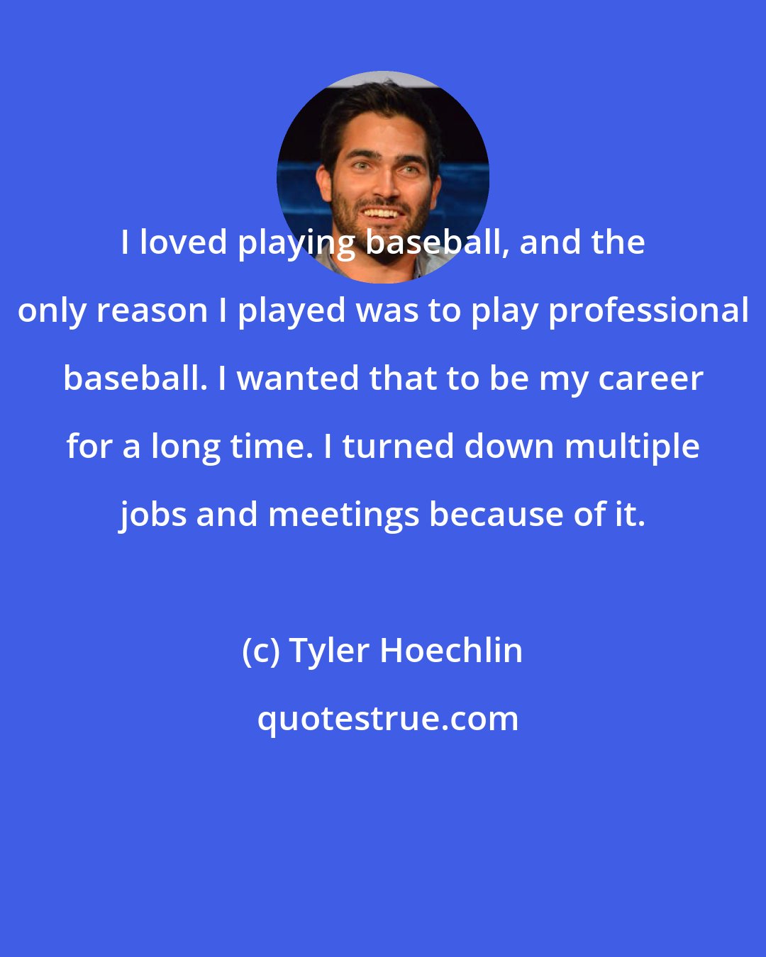 Tyler Hoechlin: I loved playing baseball, and the only reason I played was to play professional baseball. I wanted that to be my career for a long time. I turned down multiple jobs and meetings because of it.