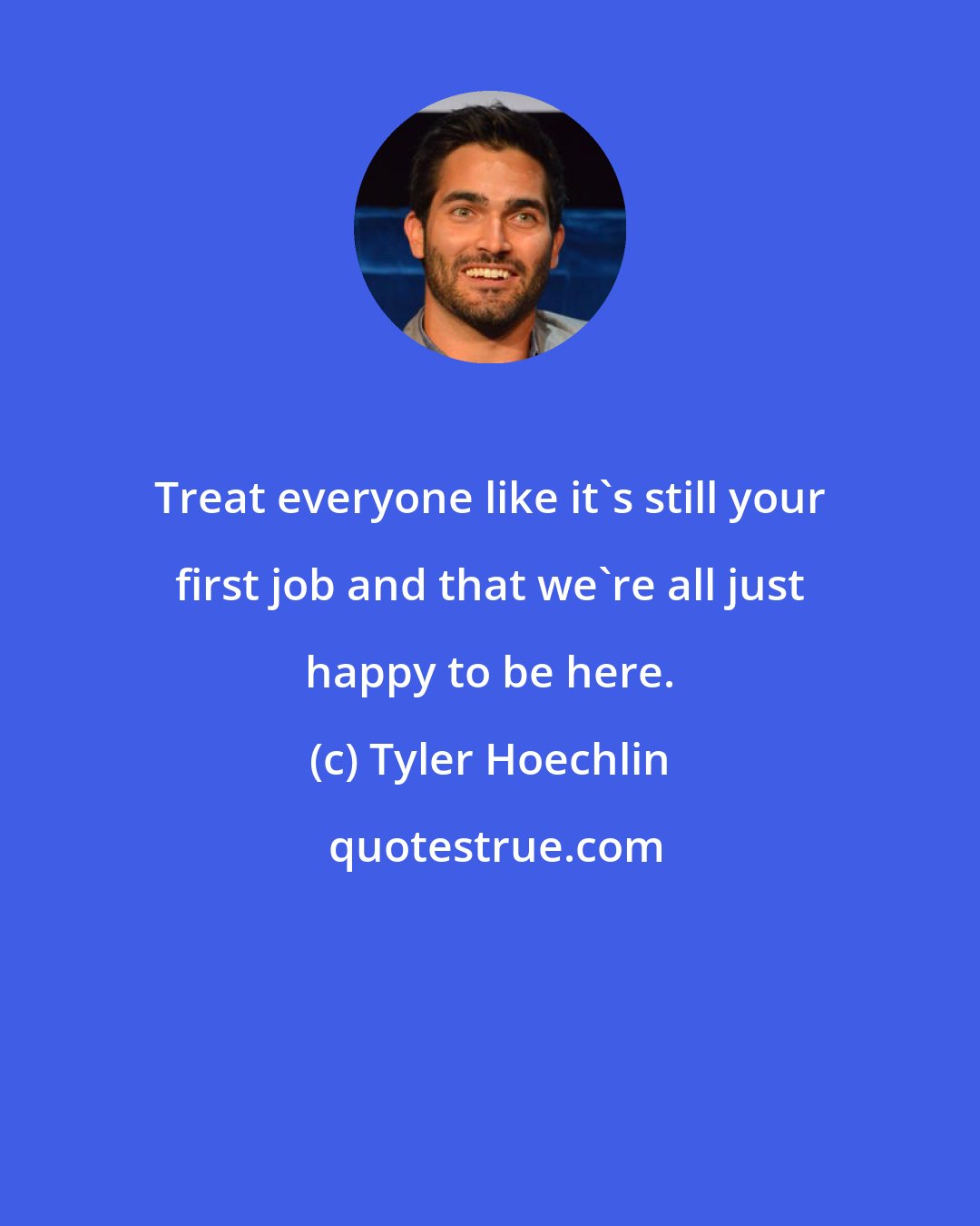 Tyler Hoechlin: Treat everyone like it's still your first job and that we're all just happy to be here.