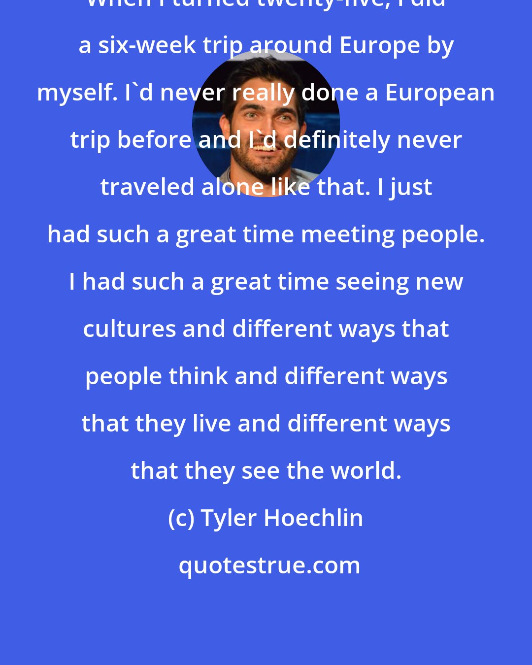 Tyler Hoechlin: When I turned twenty-five, I did a six-week trip around Europe by myself. I'd never really done a European trip before and I'd definitely never traveled alone like that. I just had such a great time meeting people. I had such a great time seeing new cultures and different ways that people think and different ways that they live and different ways that they see the world.