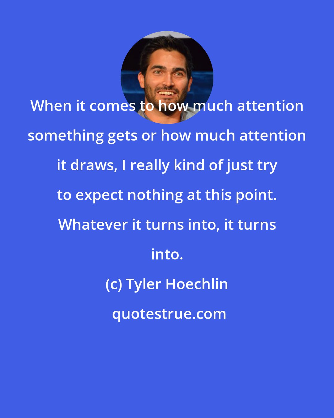 Tyler Hoechlin: When it comes to how much attention something gets or how much attention it draws, I really kind of just try to expect nothing at this point. Whatever it turns into, it turns into.
