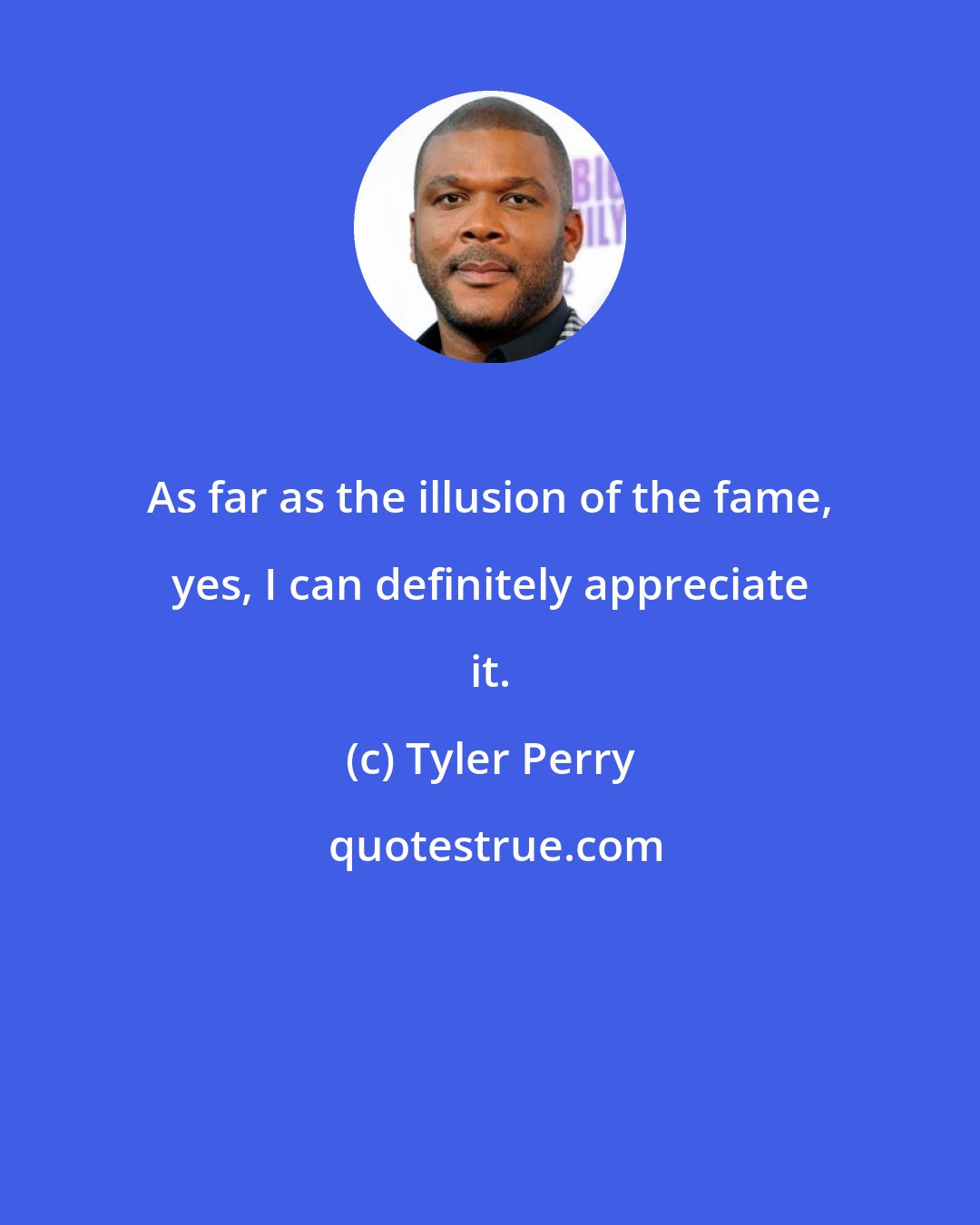 Tyler Perry: As far as the illusion of the fame, yes, I can definitely appreciate it.