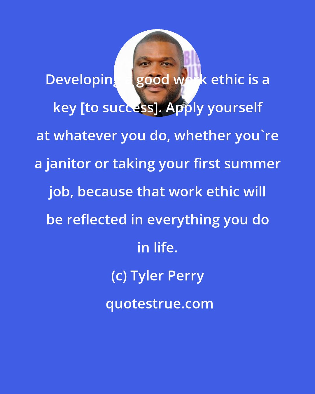 Tyler Perry: Developing a good work ethic is a key [to success]. Apply yourself at whatever you do, whether you're a janitor or taking your first summer job, because that work ethic will be reflected in everything you do in life.