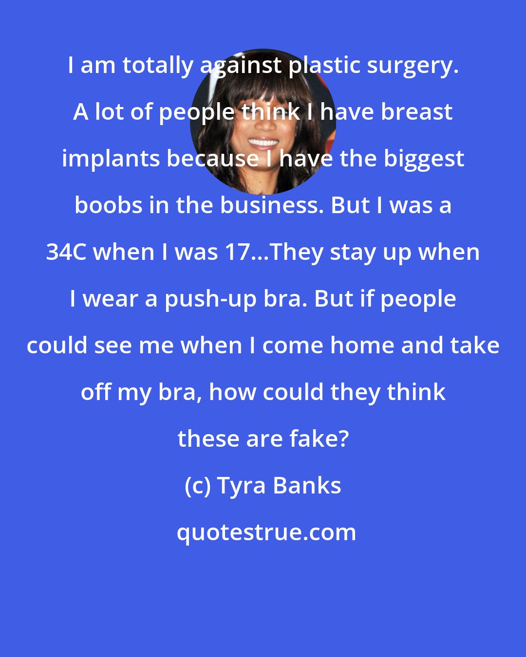 Tyra Banks: I am totally against plastic surgery. A lot of people think I have breast implants because I have the biggest boobs in the business. But I was a 34C when I was 17...They stay up when I wear a push-up bra. But if people could see me when I come home and take off my bra, how could they think these are fake?