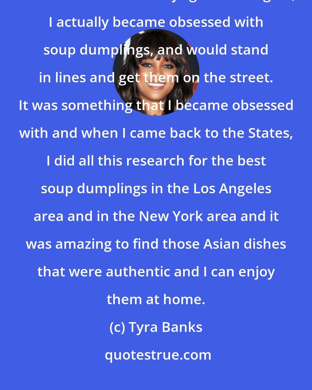 Tyra Banks: I really, really love China. To be honest, the food is so amazing! When I first went to Beijing and Shanghai, I actually became obsessed with soup dumplings, and would stand in lines and get them on the street. It was something that I became obsessed with and when I came back to the States, I did all this research for the best soup dumplings in the Los Angeles area and in the New York area and it was amazing to find those Asian dishes that were authentic and I can enjoy them at home.