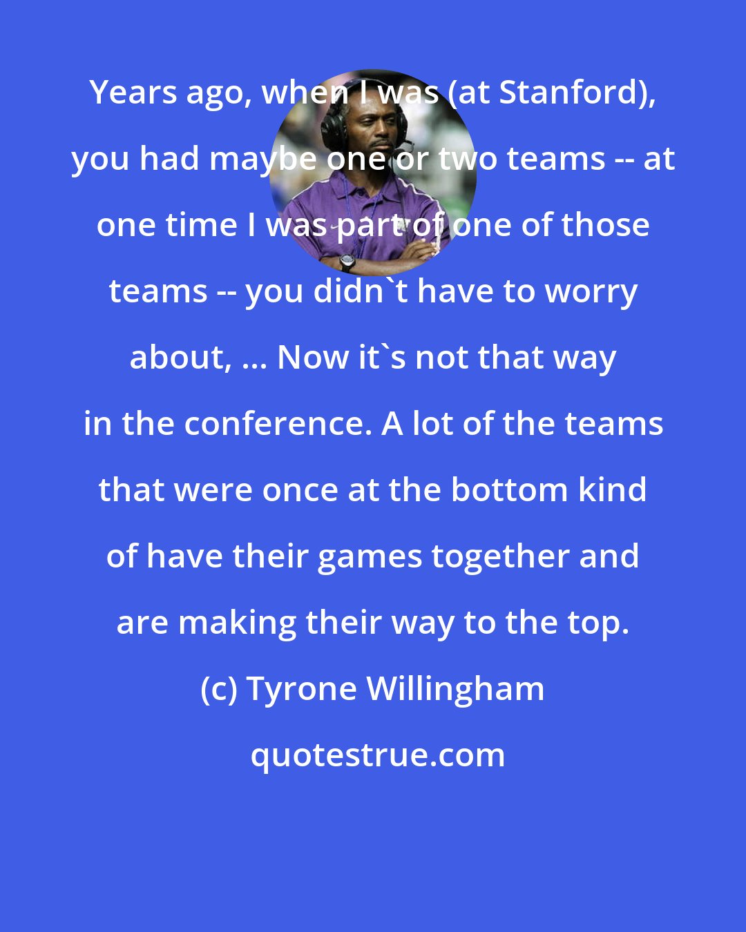 Tyrone Willingham: Years ago, when I was (at Stanford), you had maybe one or two teams -- at one time I was part of one of those teams -- you didn't have to worry about, ... Now it's not that way in the conference. A lot of the teams that were once at the bottom kind of have their games together and are making their way to the top.