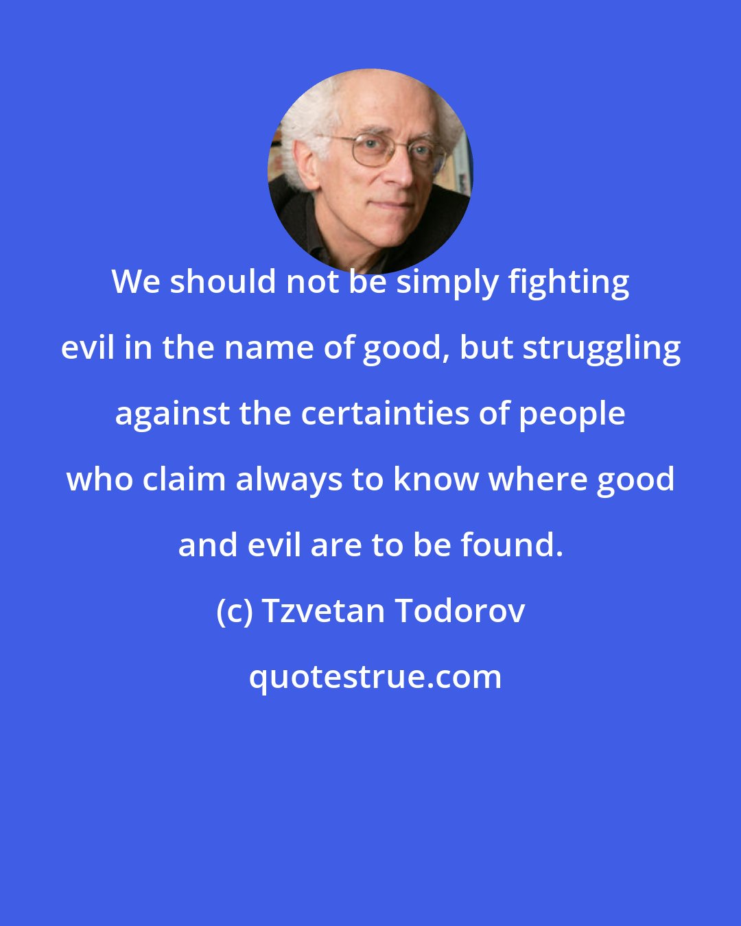 Tzvetan Todorov: We should not be simply fighting evil in the name of good, but struggling against the certainties of people who claim always to know where good and evil are to be found.
