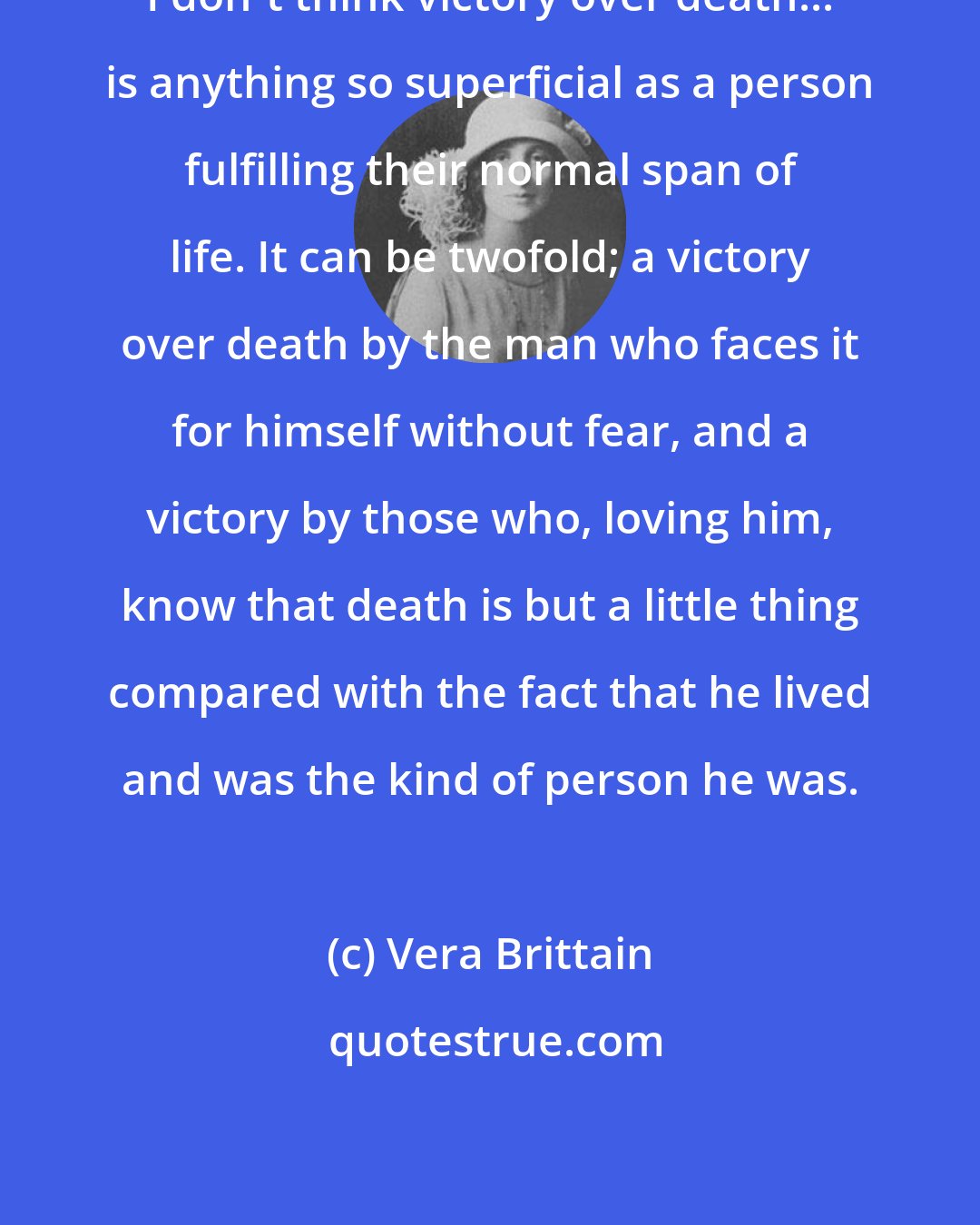 Vera Brittain: I don't think victory over death... is anything so superficial as a person fulfilling their normal span of life. It can be twofold; a victory over death by the man who faces it for himself without fear, and a victory by those who, loving him, know that death is but a little thing compared with the fact that he lived and was the kind of person he was.