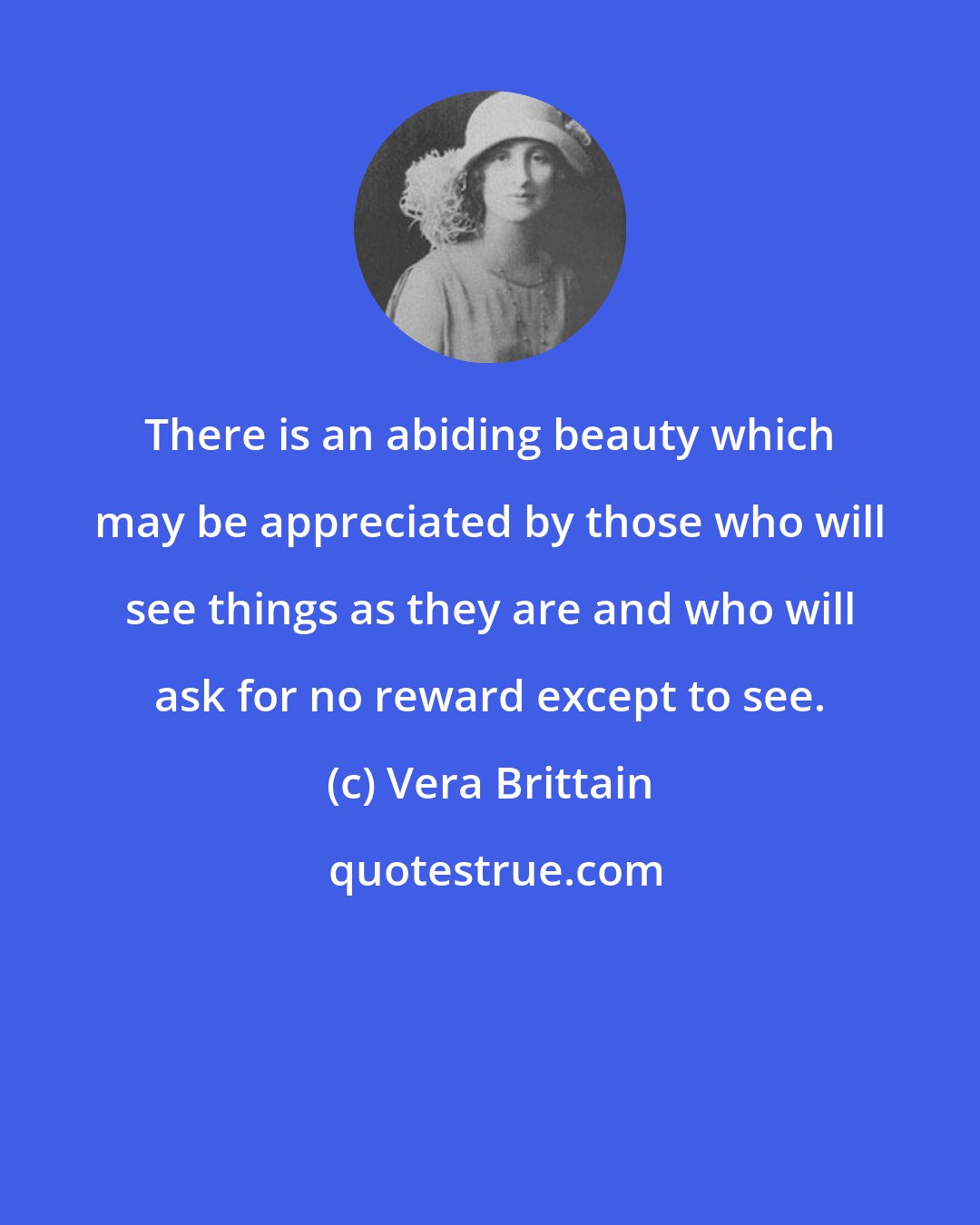 Vera Brittain: There is an abiding beauty which may be appreciated by those who will see things as they are and who will ask for no reward except to see.
