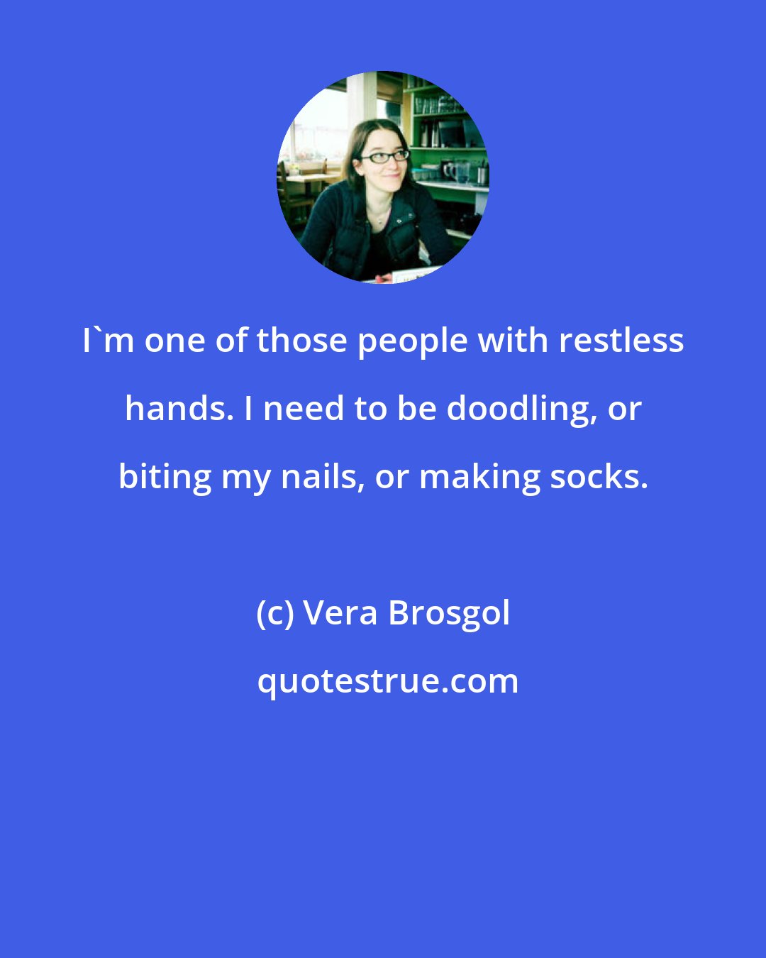 Vera Brosgol: I'm one of those people with restless hands. I need to be doodling, or biting my nails, or making socks.