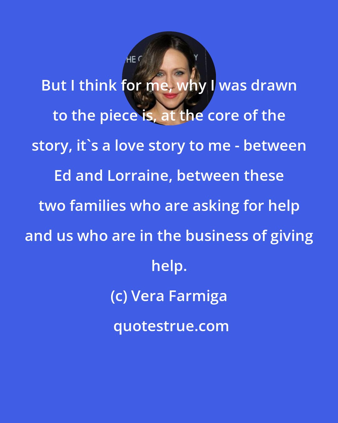 Vera Farmiga: But I think for me, why I was drawn to the piece is, at the core of the story, it's a love story to me - between Ed and Lorraine, between these two families who are asking for help and us who are in the business of giving help.