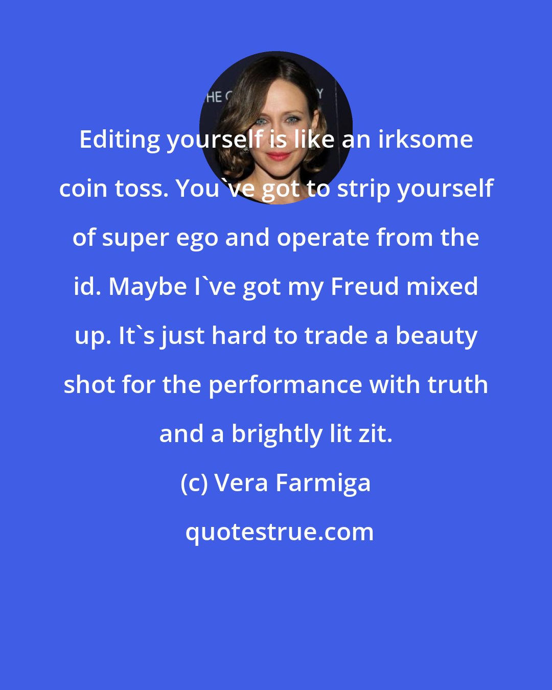 Vera Farmiga: Editing yourself is like an irksome coin toss. You've got to strip yourself of super ego and operate from the id. Maybe I've got my Freud mixed up. It's just hard to trade a beauty shot for the performance with truth and a brightly lit zit.