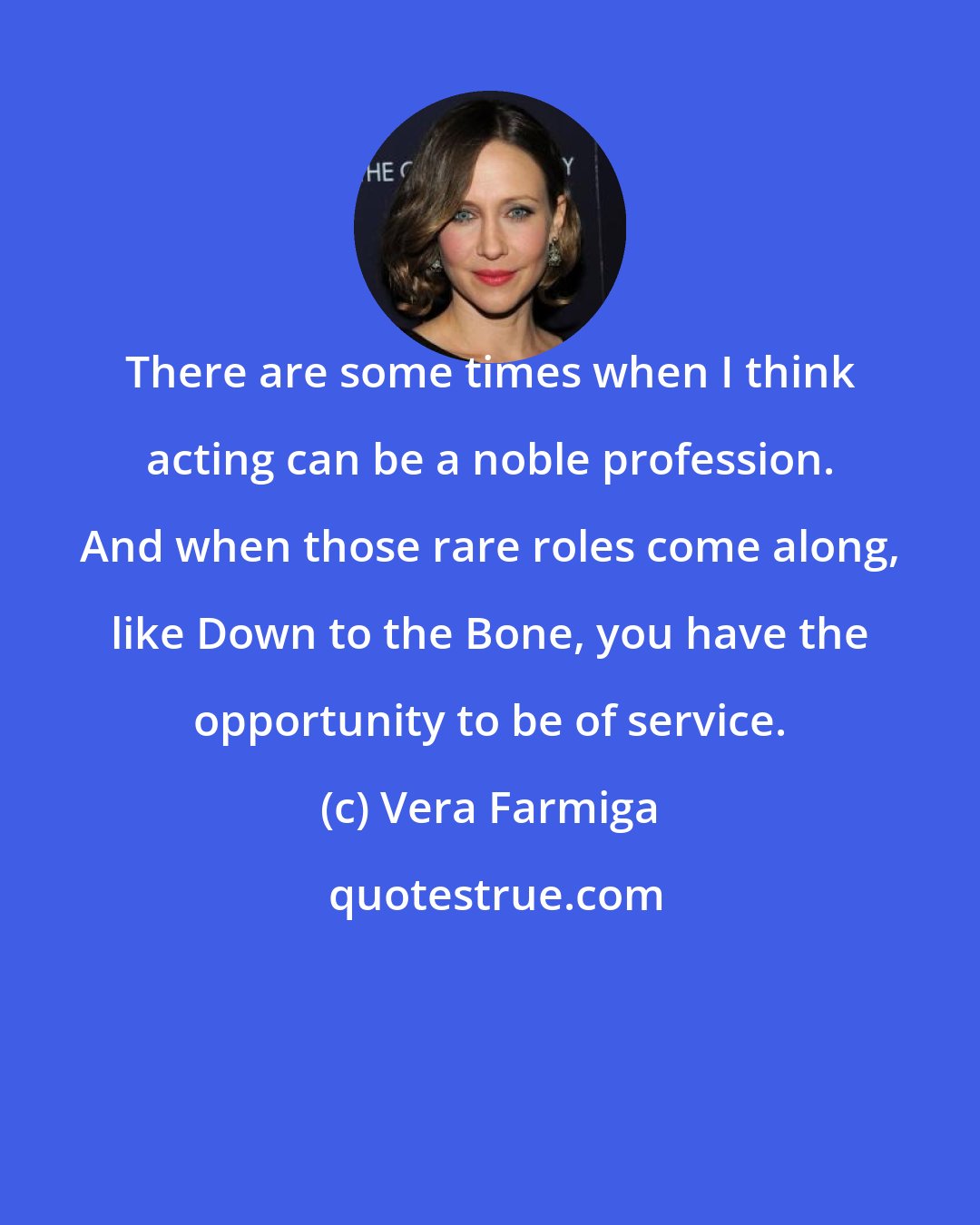 Vera Farmiga: There are some times when I think acting can be a noble profession. And when those rare roles come along, like Down to the Bone, you have the opportunity to be of service.