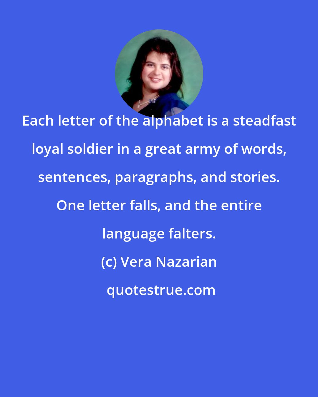 Vera Nazarian: Each letter of the alphabet is a steadfast loyal soldier in a great army of words, sentences, paragraphs, and stories. One letter falls, and the entire language falters.