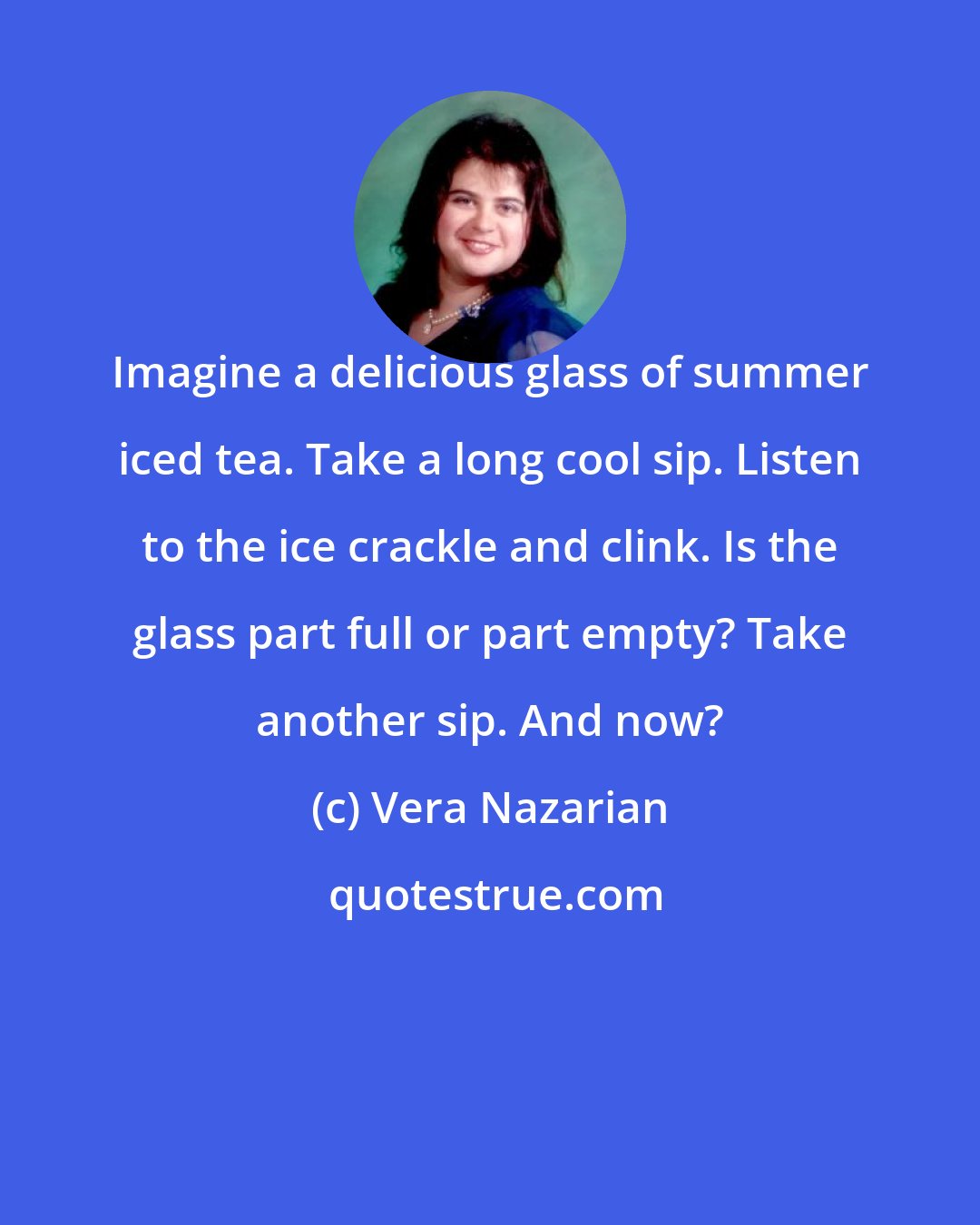 Vera Nazarian: Imagine a delicious glass of summer iced tea. Take a long cool sip. Listen to the ice crackle and clink. Is the glass part full or part empty? Take another sip. And now?