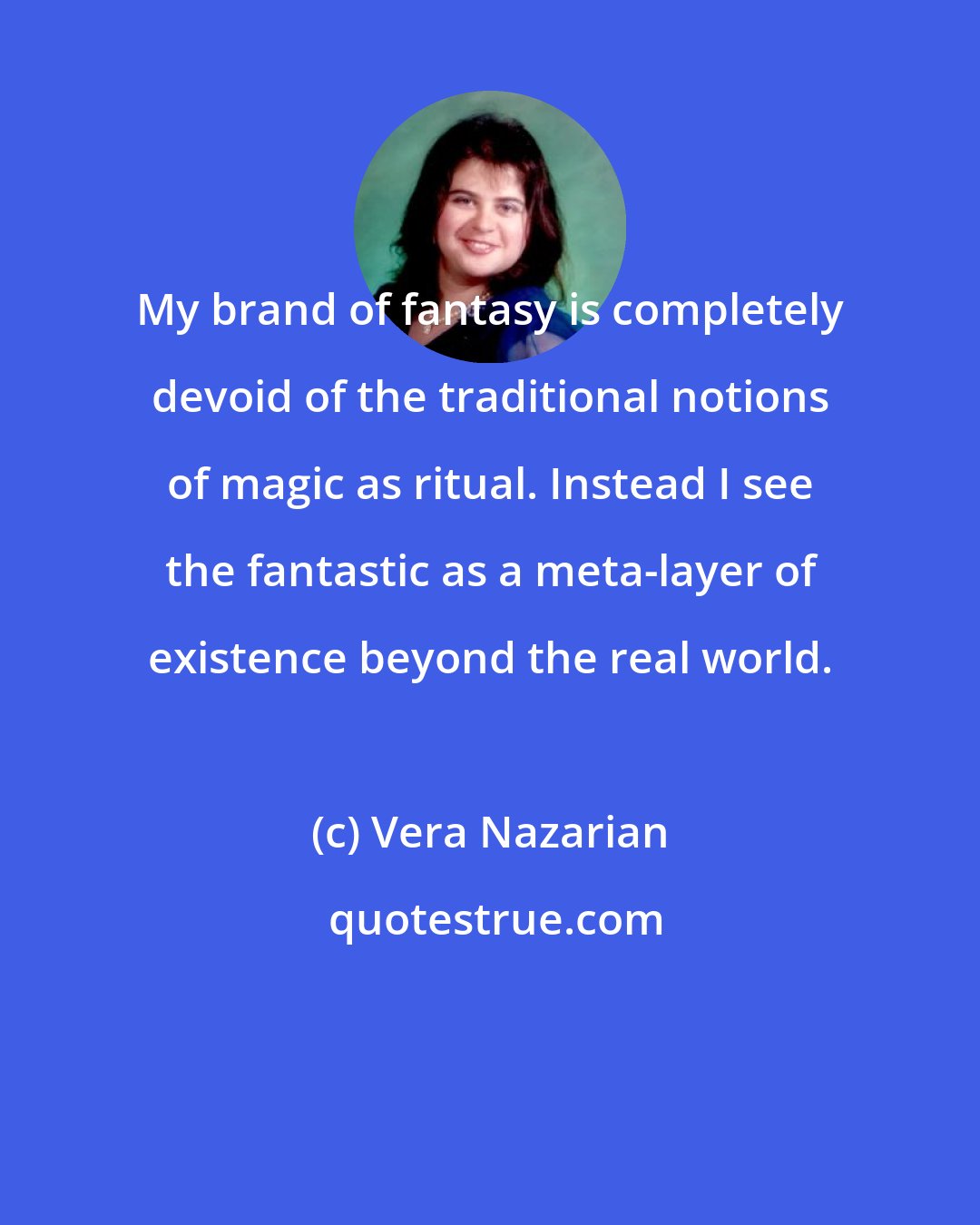 Vera Nazarian: My brand of fantasy is completely devoid of the traditional notions of magic as ritual. Instead I see the fantastic as a meta-layer of existence beyond the real world.