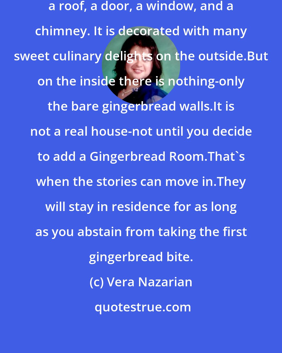 Vera Nazarian: The Gingerbread House has four walls, a roof, a door, a window, and a chimney. It is decorated with many sweet culinary delights on the outside.But on the inside there is nothing-only the bare gingerbread walls.It is not a real house-not until you decide to add a Gingerbread Room.That's when the stories can move in.They will stay in residence for as long as you abstain from taking the first gingerbread bite.