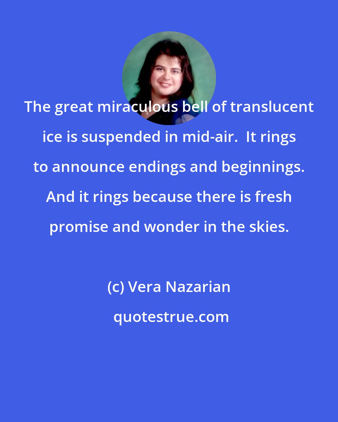 Vera Nazarian: The great miraculous bell of translucent ice is suspended in mid-air.  It rings to announce endings and beginnings. And it rings because there is fresh promise and wonder in the skies.
