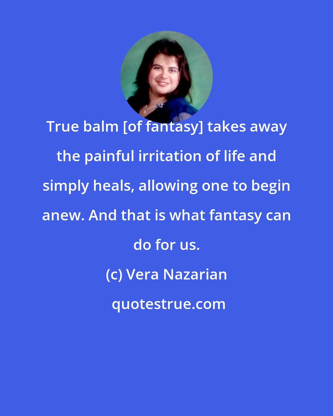 Vera Nazarian: True balm [of fantasy] takes away the painful irritation of life and simply heals, allowing one to begin anew. And that is what fantasy can do for us.