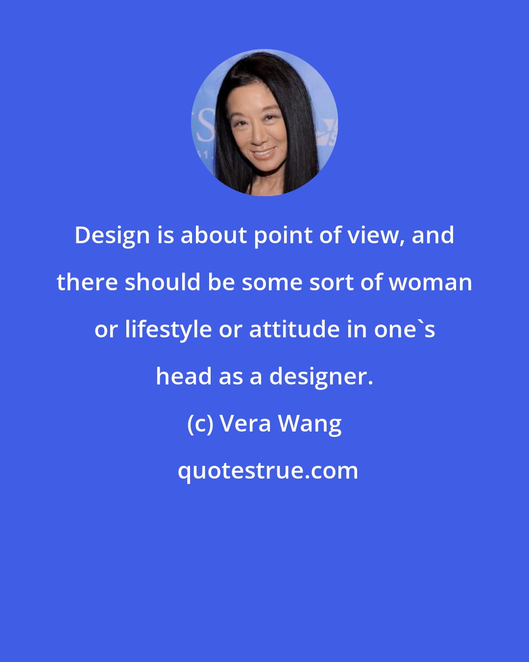 Vera Wang: Design is about point of view, and there should be some sort of woman or lifestyle or attitude in one's head as a designer.